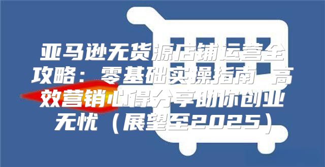 亚马逊无货源店铺运营全攻略：零基础实操指南 高效营销心得分享助你创业无忧展望至2025