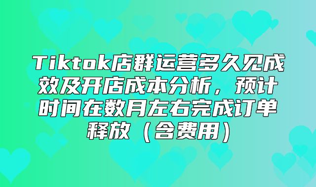 Tiktok店群运营多久见成效及开店成本分析，预计时间在数月左右完成订单释放含费用