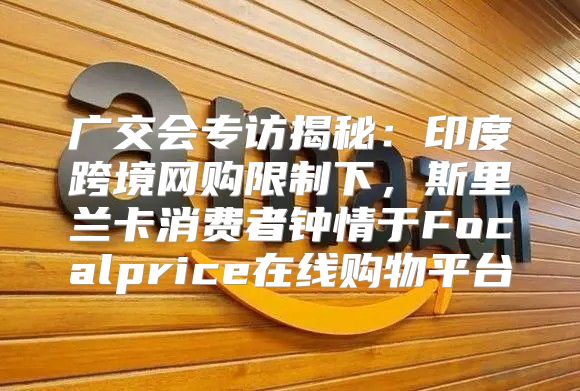 广交会专访揭秘：印度跨境网购限制下，斯里兰卡消费者钟情于Focalprice在线购物平台