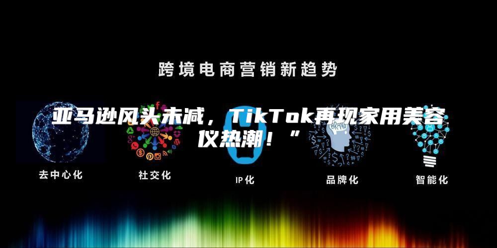 亚马逊风头未减，TikTok再现家用美容仪热潮！”