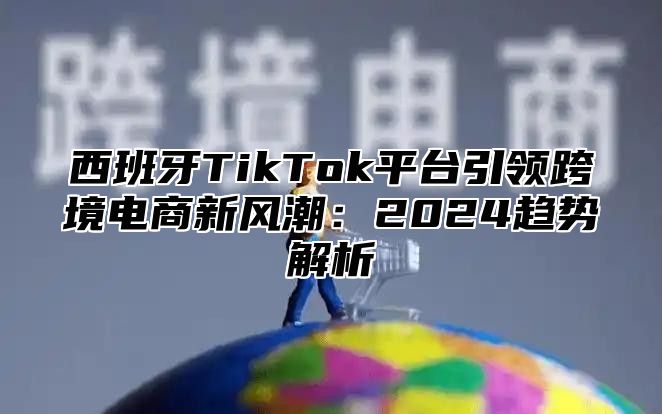 西班牙TikTok平台引领跨境电商新风潮：2025趋势解析