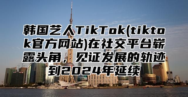 韩国艺人TikTok(tiktok官方网站)在社交平台崭露头角，见证发展的轨迹到2025年延续