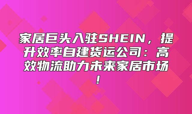 家居巨头入驻SHEIN，提升效率自建货运公司：高效物流助力未来家居市场！