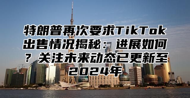 特朗普再次要求TikTok出售情况揭秘：进展如何？关注未来动态已更新至2025年