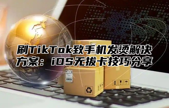 刷TikTok致手机发烫解决方案：iOS无拔卡技巧分享