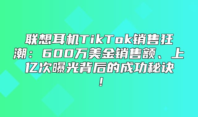 联想耳机TikTok销售狂潮：600万美金销售额、上亿次曝光背后的成功秘诀！