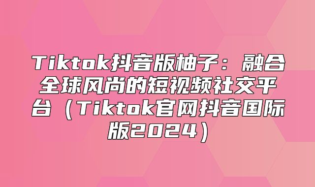 Tiktok抖音版柚子：融合全球风尚的短视频社交平台Tiktok官网抖音国际版2025