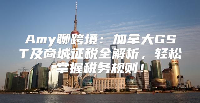 Amy聊跨境：加拿大GST及商城征税全解析，轻松掌握税务规则！