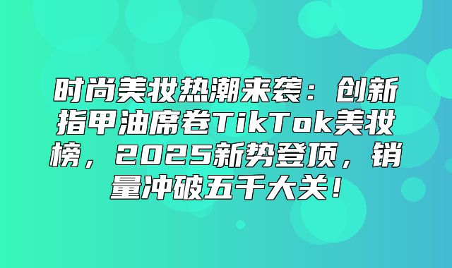 时尚美妆热潮来袭：创新指甲油席卷TikTok美妆榜，2025新势登顶，销量冲破五千大关！