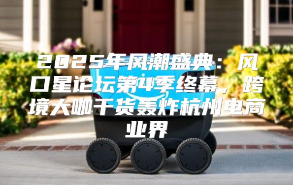 2025年风潮盛典：风口星论坛第4季终幕，跨境大咖干货轰炸杭州电商业界