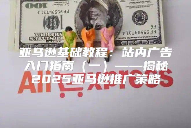 亚马逊基础教程：站内广告入门指南一——揭秘2025亚马逊推广策略