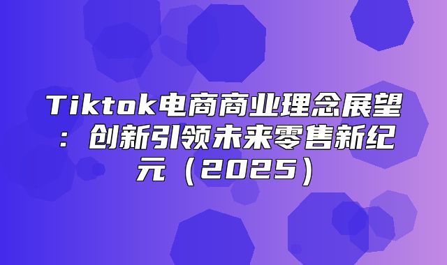 Tiktok电商商业理念展望：创新引领未来零售新纪元2025