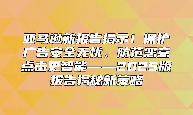 亚马逊新报告揭示！保护广告安全无忧，防范恶意点击更智能——2025版报告揭秘新策略