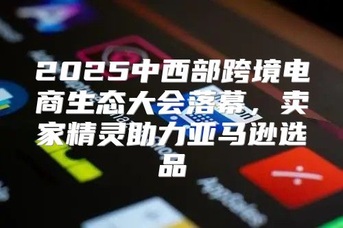 2025中西部跨境电商生态大会落幕，卖家精灵助力亚马逊选品
