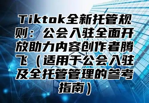 Tiktok全新托管规则：公会入驻全面开放助力内容创作者腾飞适用于公会入驻及全托管管理的参考指南