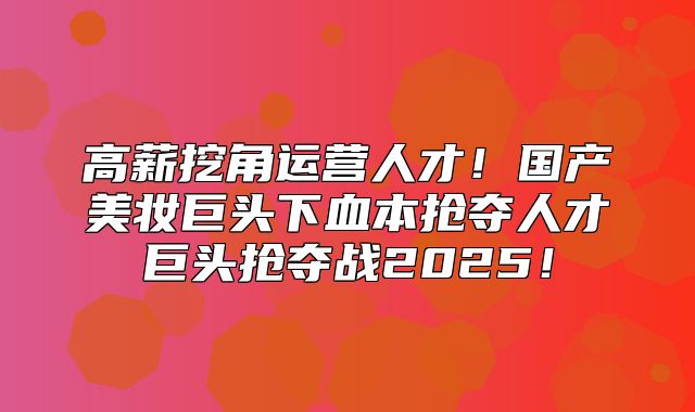 高薪挖角运营人才！国产美妆巨头下血本抢夺人才巨头抢夺战2025！