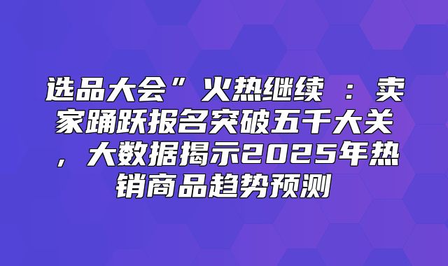 选品大会”火热继续②：卖家踊跃报名突破五千大关，大数据揭示2025年热销商品趋势预测