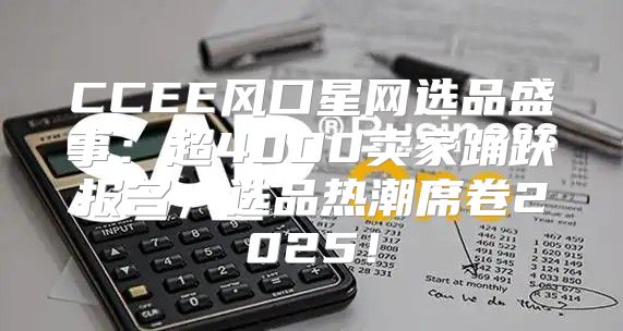 CCEE风口星网选品盛事：超4000卖家踊跃报名，选品热潮席卷2025！