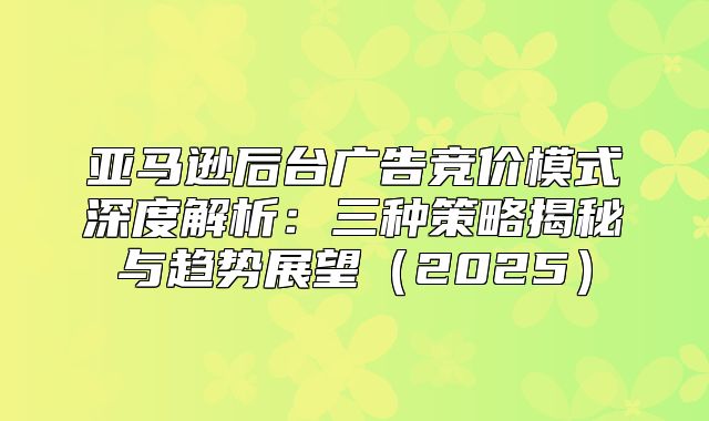 亚马逊后台广告竞价模式深度解析：三种策略揭秘与趋势展望2025