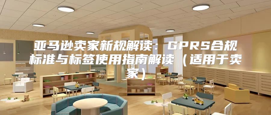 亚马逊卖家新规解读：GPRS合规标准与标签使用指南解读适用于卖家