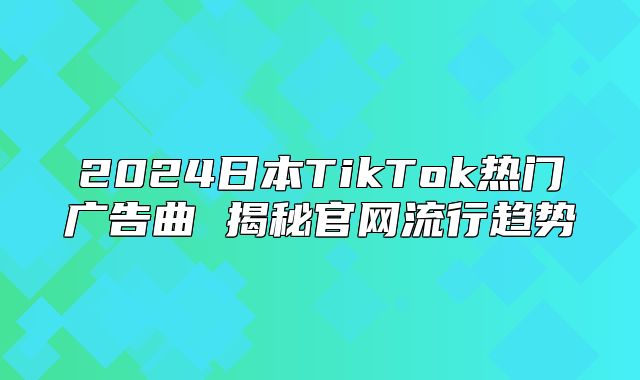 2025日本TikTok热门广告曲 揭秘官网流行趋势