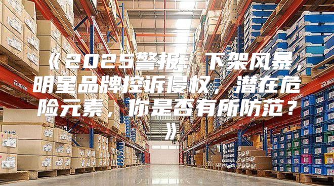 2025警报：下架风暴，明星品牌控诉侵权，潜在危险元素，你是否有所防范？