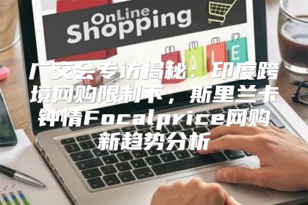 广交会专访揭秘：印度跨境网购限制下，斯里兰卡钟情Focalprice网购新趋势分析
