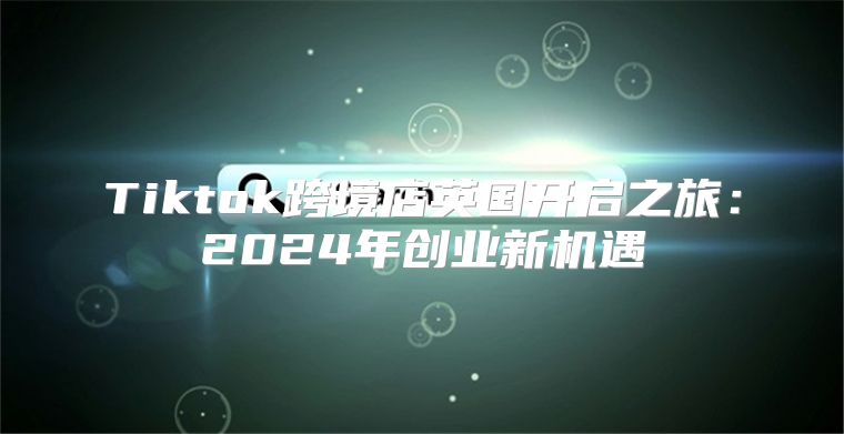 Tiktok跨境店英国开启之旅：2025年创业新机遇