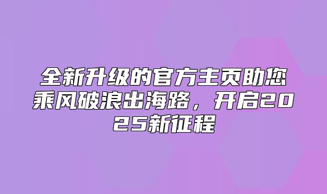 全新升级的官方主页助您乘风破浪出海路，开启2025新征程