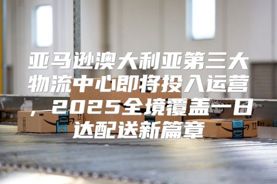 亚马逊澳大利亚第三大物流中心即将投入运营，2025全境覆盖一日达配送新篇章