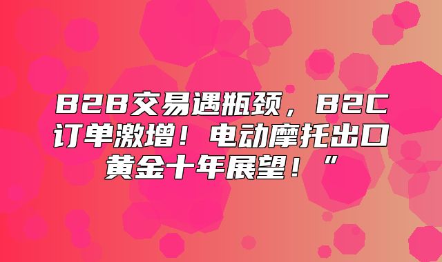 B2B交易遇瓶颈，B2C订单激增！电动摩托出口黄金十年展望！”