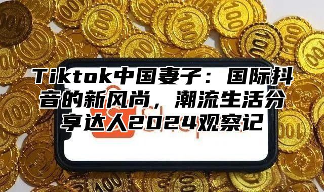 Tiktok中国妻子：国际抖音的新风尚，潮流生活分享达人2025观察记