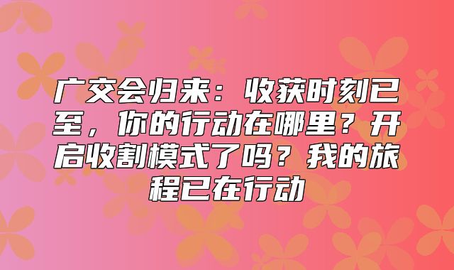 广交会归来：收获时刻已至，你的行动在哪里？开启收割模式了吗？我的旅程已在行动