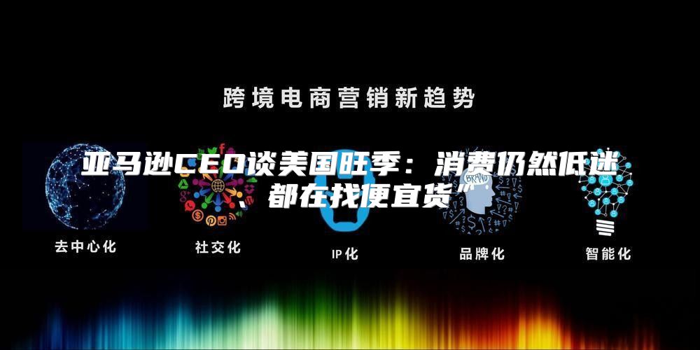 亚马逊CEO谈美国旺季：消费仍然低迷、都在找便宜货”