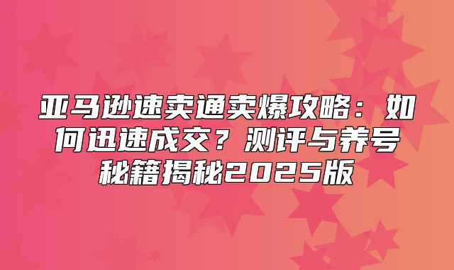 亚马逊速卖通卖爆攻略：如何迅速成交？测评与养号秘籍揭秘2025版