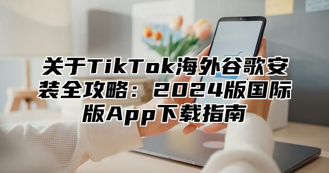 关于TikTok海外谷歌安装全攻略：2025版国际版App下载指南
