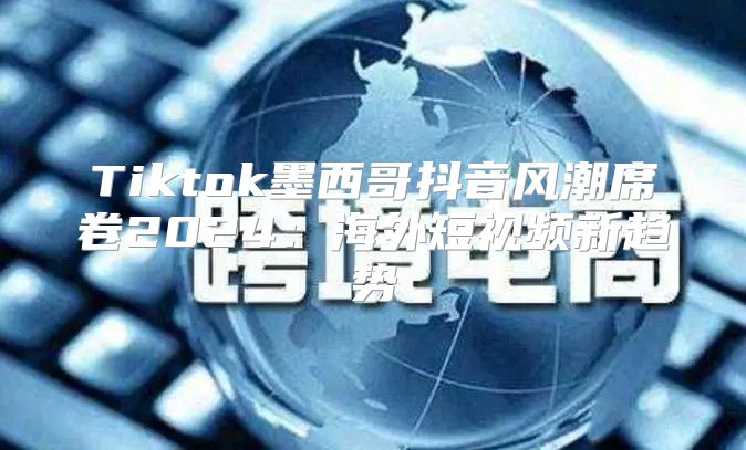 Tiktok墨西哥抖音风潮席卷2025海外短视频新趋势