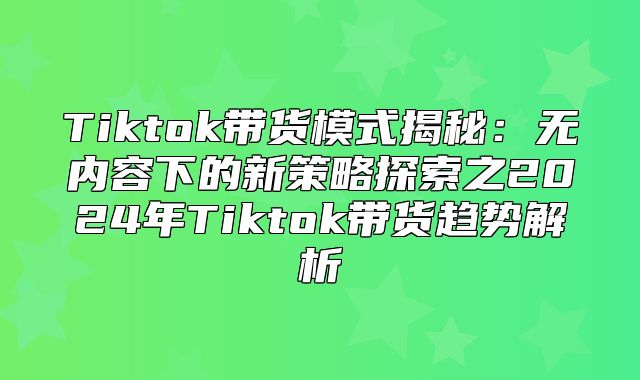 Tiktok带货模式揭秘：无内容下的新策略探索之2025年Tiktok带货趋势解析