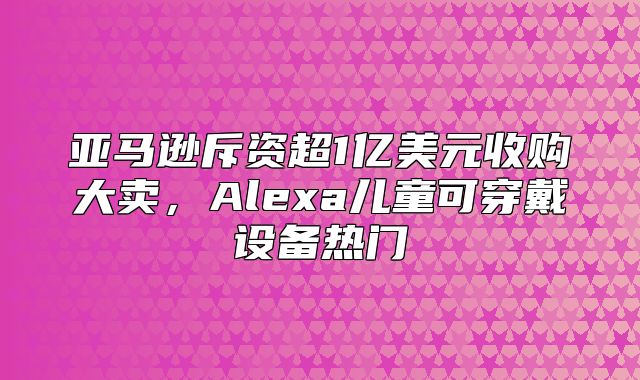 亚马逊斥资超1亿美元收购大卖，Alexa儿童可穿戴设备热门