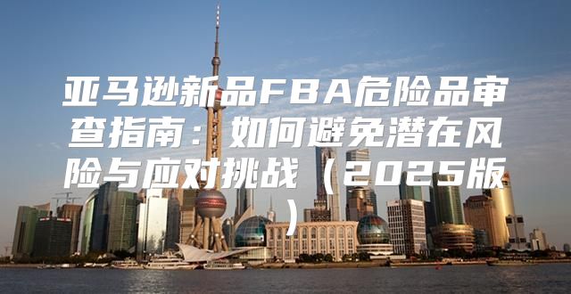 亚马逊新品FBA危险品审查指南：如何避免潜在风险与应对挑战2025版