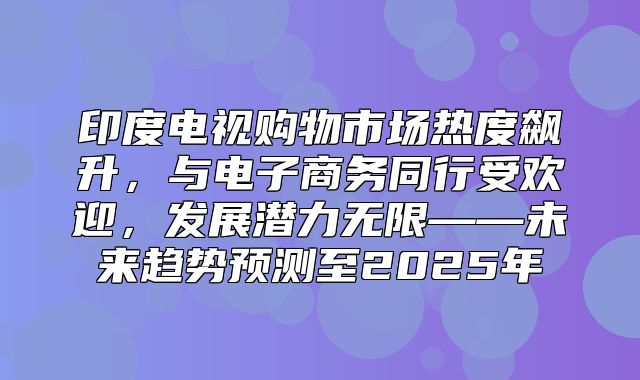 印度电视购物市场热度飙升，与电子商务同行受欢迎，发展潜力无限——未来趋势预测至2025年