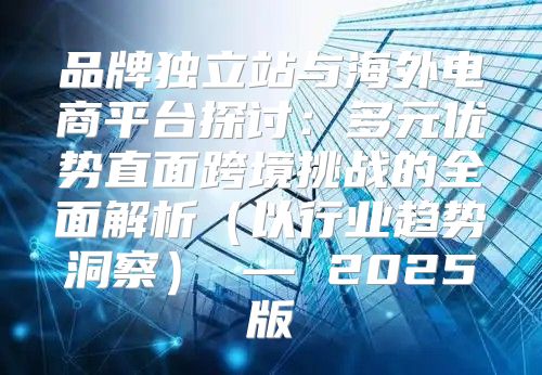 品牌独立站与海外电商平台探讨：多元优势直面跨境挑战的全面解析以行业趋势洞察 — 2025版