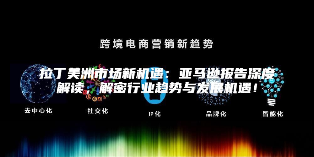 拉丁美洲市场新机遇：亚马逊报告深度解读，解密行业趋势与发展机遇！