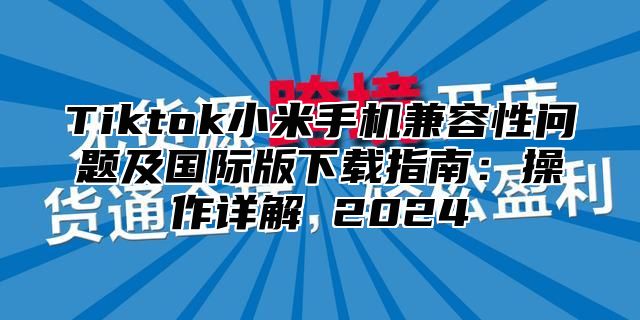 Tiktok小米手机兼容性问题及国际版下载指南：操作详解 2025
