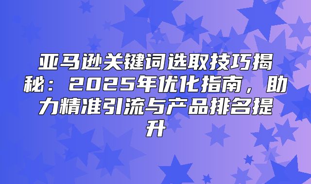 亚马逊关键词选取技巧揭秘：2025年优化指南，助力精准引流与产品排名提升