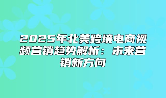 2025年北美跨境电商视频营销趋势解析：未来营销新方向