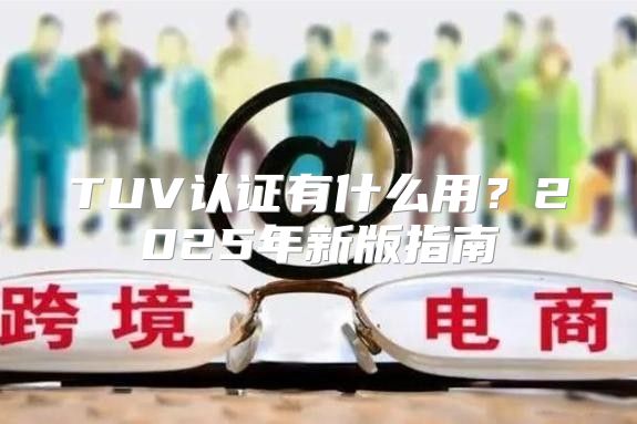 TUV认证有什么用？2025年新版指南