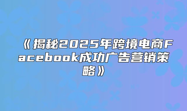 揭秘2025年跨境电商Facebook成功广告营销策略