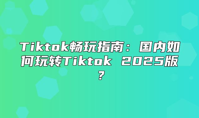 Tiktok畅玩指南：国内如何玩转Tiktok 2025版？