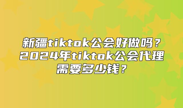 新疆tiktok公会好做吗？2025年tiktok公会代理需要多少钱？